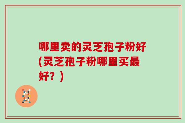 哪里卖的灵芝孢子粉好(灵芝孢子粉哪里买最好？)