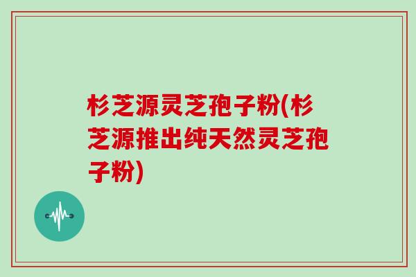 杉芝源灵芝孢子粉(杉芝源推出纯天然灵芝孢子粉)