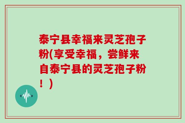 泰宁县幸福来灵芝孢子粉(享受幸福，尝鲜来自泰宁县的灵芝孢子粉！)