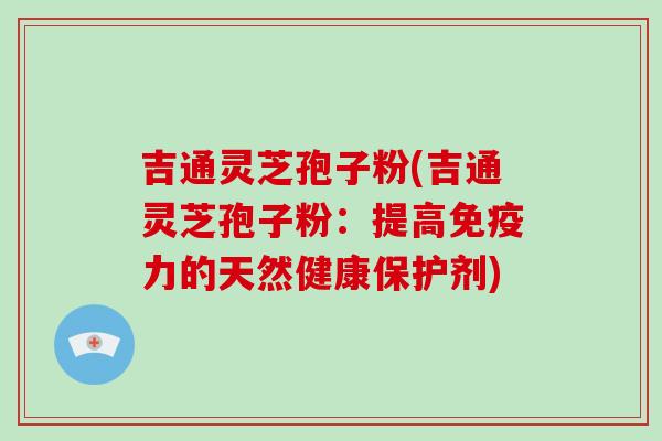 吉通灵芝孢子粉(吉通灵芝孢子粉：提高免疫力的天然健康保护剂)