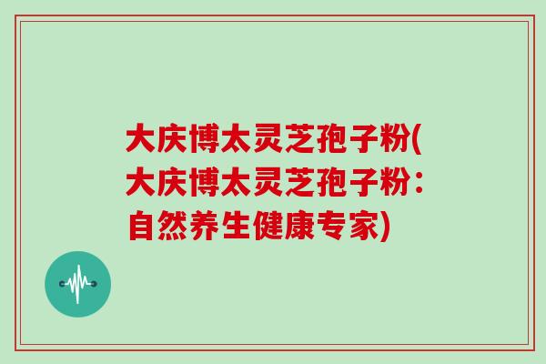 大庆博太灵芝孢子粉(大庆博太灵芝孢子粉：自然养生健康专家)