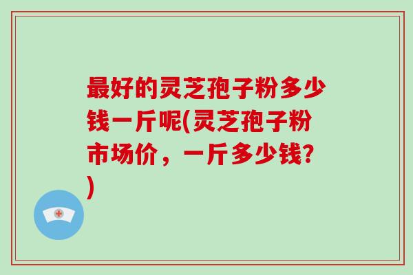 最好的灵芝孢子粉多少钱一斤呢(灵芝孢子粉市场价，一斤多少钱？)