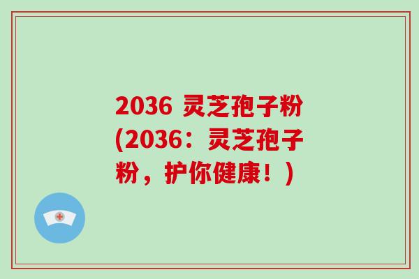 2036 灵芝孢子粉(2036：灵芝孢子粉，护你健康！)