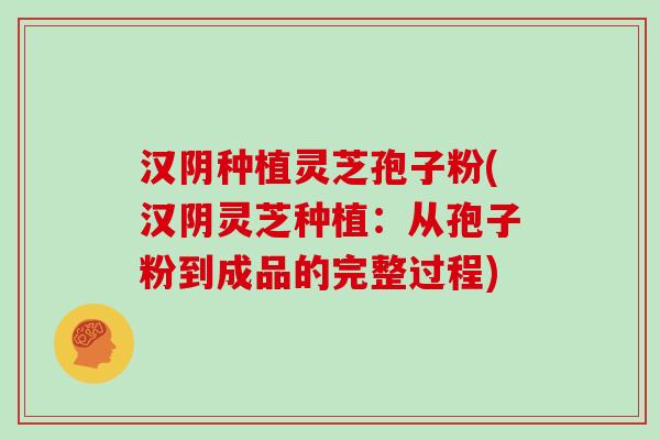 汉阴种植灵芝孢子粉(汉阴灵芝种植：从孢子粉到成品的完整过程)