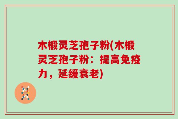 木椴灵芝孢子粉(木椴灵芝孢子粉：提高免疫力，延缓衰老)