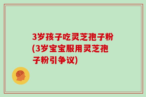 3岁孩子吃灵芝孢子粉(3岁宝宝服用灵芝孢子粉引争议)