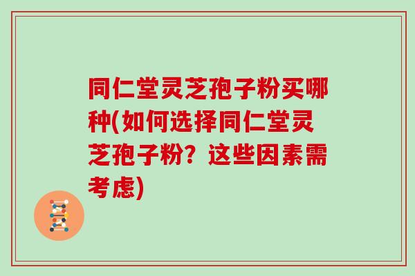 同仁堂灵芝孢子粉买哪种(如何选择同仁堂灵芝孢子粉？这些因素需考虑)