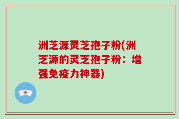 洲芝源灵芝孢子粉(洲芝源的灵芝孢子粉：增强免疫力神器)