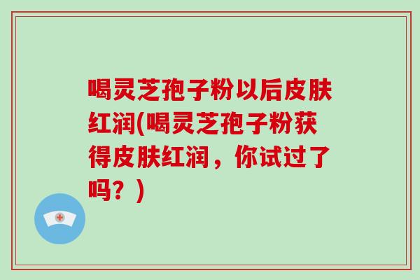 喝灵芝孢子粉以后皮肤红润(喝灵芝孢子粉获得皮肤红润,你试过了吗?)-第1张图片-灵芝大师 喝灵芝孢子粉以后皮肤红润(喝灵芝孢子粉获得皮肤红润,你试过了吗?)-第1张图片-灵芝大师
