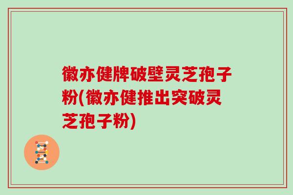 徽亦健牌破壁灵芝孢子粉(徽亦健推出突破灵芝孢子粉)
