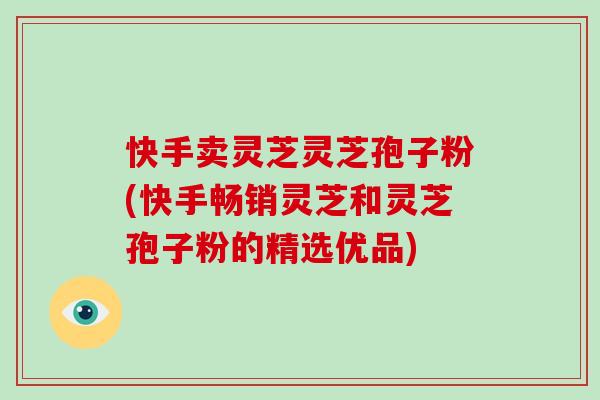 快手卖灵芝灵芝孢子粉(快手畅销灵芝和灵芝孢子粉的精选优品)