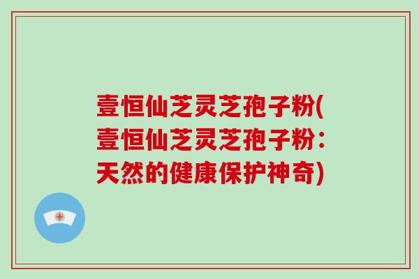 壹恒仙芝灵芝孢子粉(壹恒仙芝灵芝孢子粉：天然的健康保护神奇)