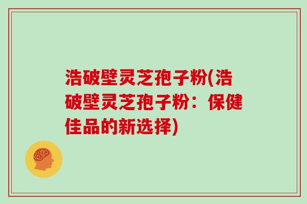 浩破壁灵芝孢子粉(浩破壁灵芝孢子粉：保健佳品的新选择)