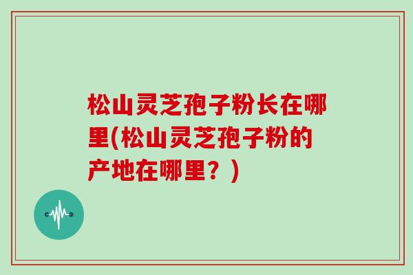 松山灵芝孢子粉长在哪里(松山灵芝孢子粉的产地在哪里？)
