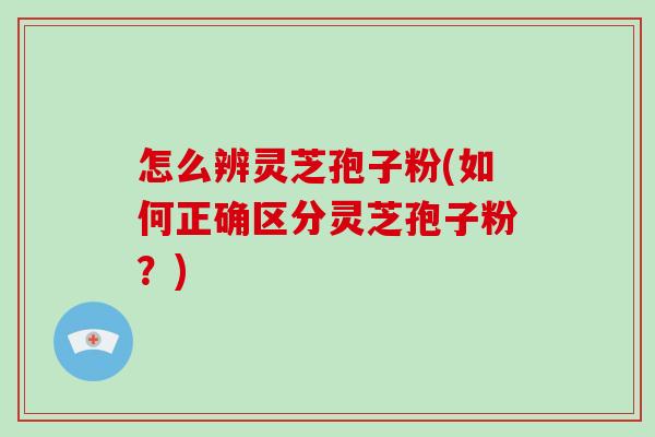 怎么辨灵芝孢子粉(如何正确区分灵芝孢子粉？)