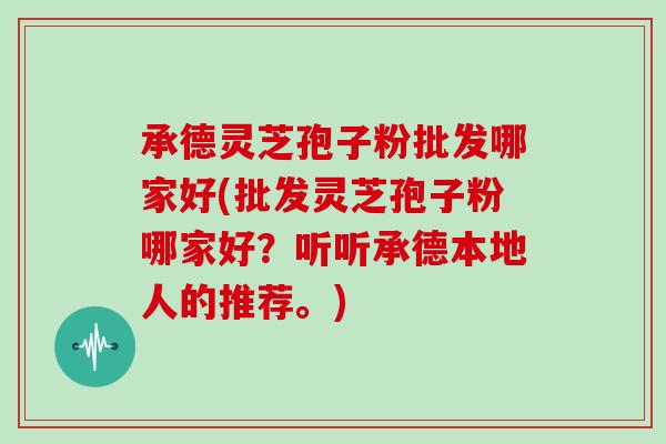 承德灵芝孢子粉批发哪家好(批发灵芝孢子粉哪家好？听听承德本地人的推荐。)