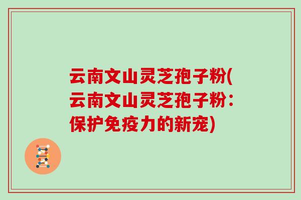 云南文山灵芝孢子粉(云南文山灵芝孢子粉：保护免疫力的新宠)