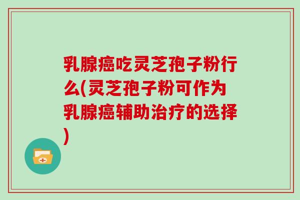 乳腺癌吃灵芝孢子粉行么(灵芝孢子粉可作为乳腺癌辅助治疗的选择)