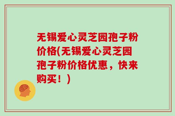 无锡爱心灵芝园孢子粉价格(无锡爱心灵芝园孢子粉价格优惠，快来购买！)