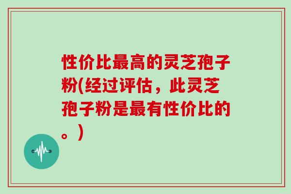 性价比最高的灵芝孢子粉(经过评估，此灵芝孢子粉是最有性价比的。)