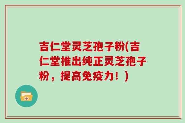 吉仁堂灵芝孢子粉(吉仁堂推出纯正灵芝孢子粉，提高免疫力！)