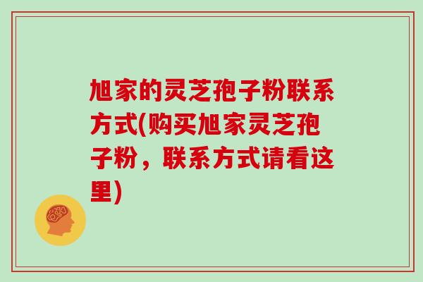 旭家的灵芝孢子粉联系方式(购买旭家灵芝孢子粉，联系方式请看这里)