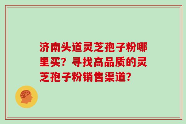 济南头道灵芝孢子粉哪里买？寻找高品质的灵芝孢子粉销售渠道？