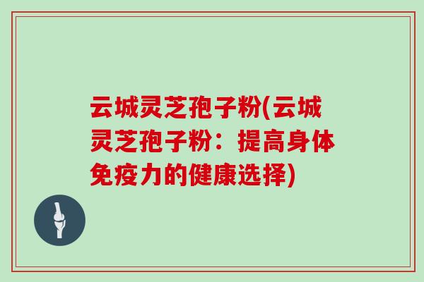 云城灵芝孢子粉(云城灵芝孢子粉：提高身体免疫力的健康选择)