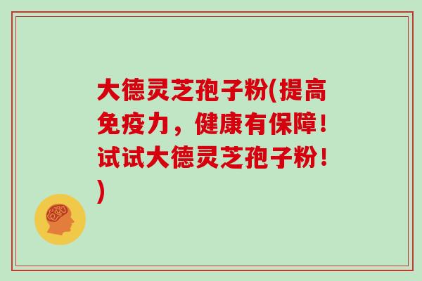 大德灵芝孢子粉(提高免疫力，健康有保障！试试大德灵芝孢子粉！)