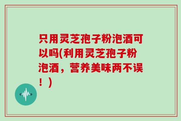 只用灵芝孢子粉泡酒可以吗(利用灵芝孢子粉泡酒，营养美味两不误！)