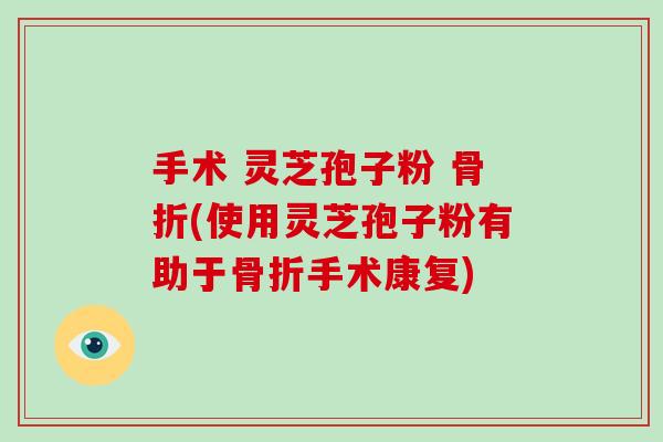 手术 灵芝孢子粉 骨折(使用灵芝孢子粉有助于骨折手术康复)