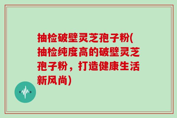 抽检破壁灵芝孢子粉(抽检纯度高的破壁灵芝孢子粉，打造健康生活新风尚)