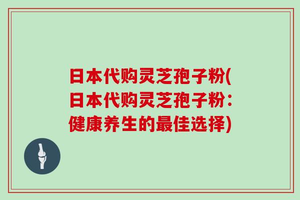 日本代购灵芝孢子粉(日本代购灵芝孢子粉：健康养生的最佳选择)
