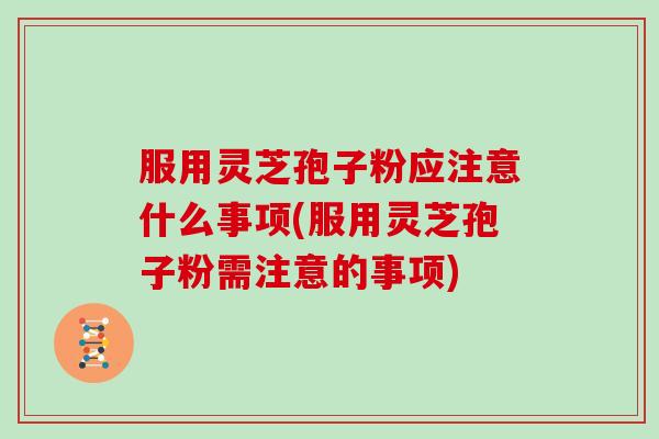 服用灵芝孢子粉应注意什么事项(服用灵芝孢子粉需注意的事项)