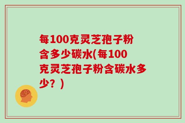 每100克灵芝孢子粉含多少碳水(每100克灵芝孢子粉含碳水多少？)