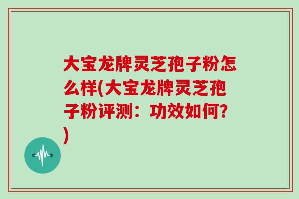 大宝龙牌灵芝孢子粉怎么样(大宝龙牌灵芝孢子粉评测：功效如何？)