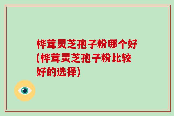 桦茸灵芝孢子粉哪个好(桦茸灵芝孢子粉比较好的选择)