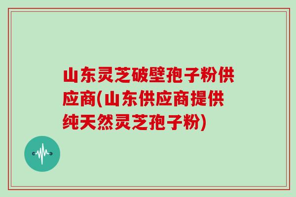 山东灵芝破壁孢子粉供应商(山东供应商提供纯天然灵芝孢子粉)