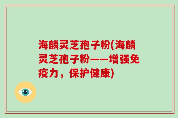 海麟灵芝孢子粉(海麟灵芝孢子粉——增强免疫力，保护健康)