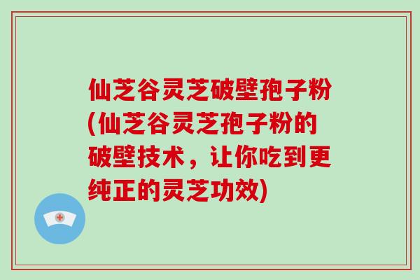 仙芝谷灵芝破壁孢子粉(仙芝谷灵芝孢子粉的破壁技术，让你吃到更纯正的灵芝功效)