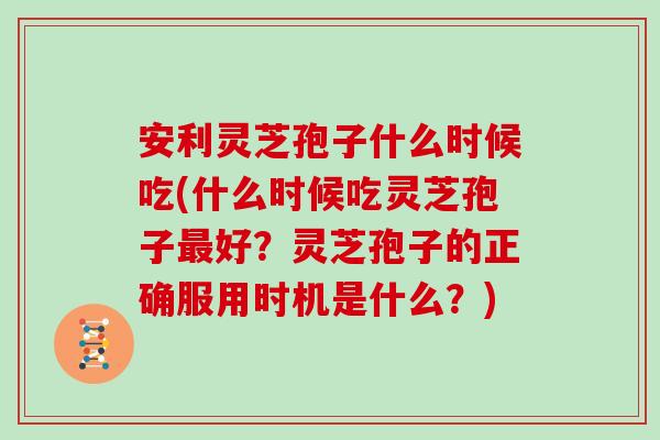安利灵芝孢子什么时候吃(什么时候吃灵芝孢子最好？灵芝孢子的正确服用时机是什么？)