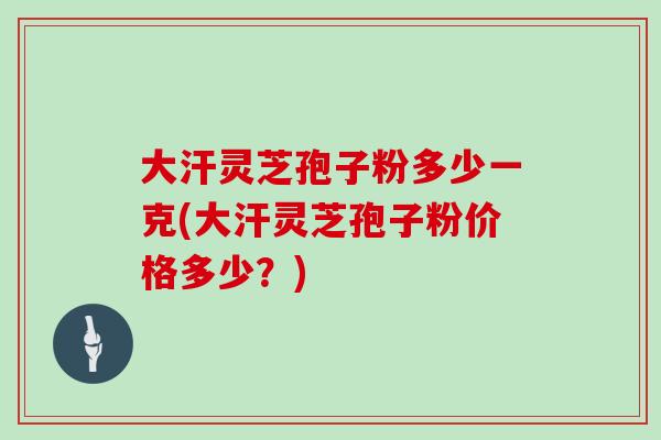大汗灵芝孢子粉多少一克(大汗灵芝孢子粉价格多少？)