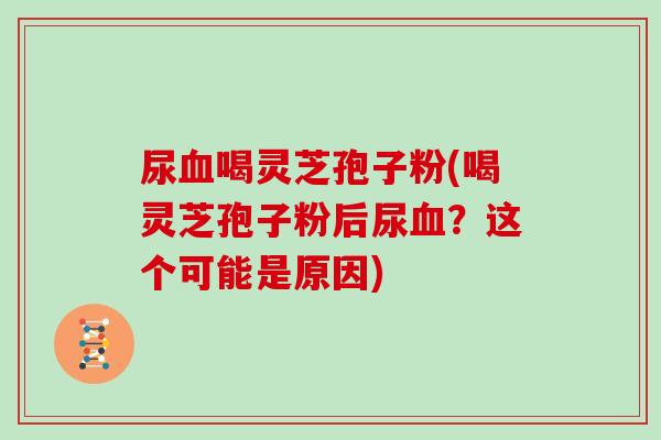 尿血喝灵芝孢子粉(喝灵芝孢子粉后尿血？这个可能是原因)