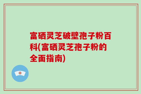 富硒灵芝破壁孢子粉百科(富硒灵芝孢子粉的全面指南)