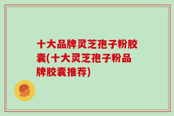 十大品牌灵芝孢子粉胶囊(十大灵芝孢子粉品牌胶囊推荐)-第1张图片-灵芝大师
