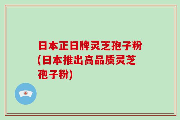 日本正日牌灵芝孢子粉(日本推出高品质灵芝孢子粉)