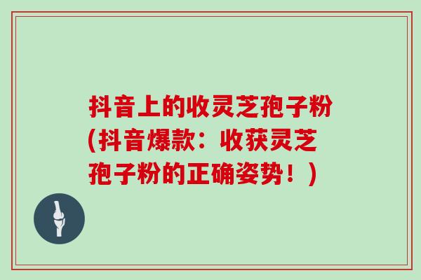 抖音上的收灵芝孢子粉(抖音爆款：收获灵芝孢子粉的正确姿势！)