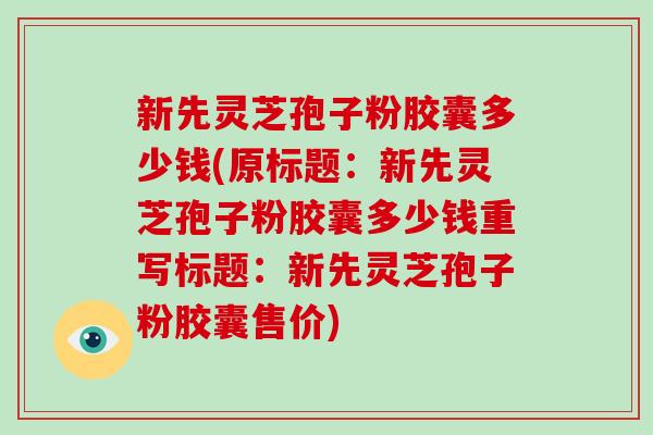 新先灵芝孢子粉胶囊多少钱(原标题：新先灵芝孢子粉胶囊多少钱重写标题：新先灵芝孢子粉胶囊售价)