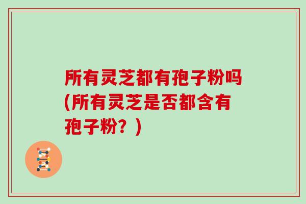 所有灵芝都有孢子粉吗(所有灵芝是否都含有孢子粉？)