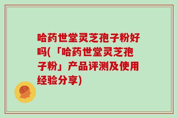 哈药世堂灵芝孢子粉好吗(「哈药世堂灵芝孢子粉」产品评测及使用经验分享)